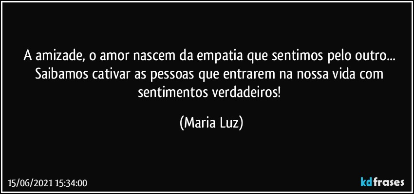 A amizade, o amor nascem da empatia que sentimos pelo outro... Saibamos cativar as pessoas que entrarem na nossa vida com sentimentos verdadeiros! (Maria Luz)