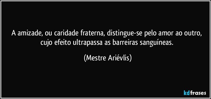 A amizade, ou caridade fraterna, distingue-se pelo amor ao outro, cujo efeito ultrapassa as barreiras sanguíneas. (Mestre Ariévlis)