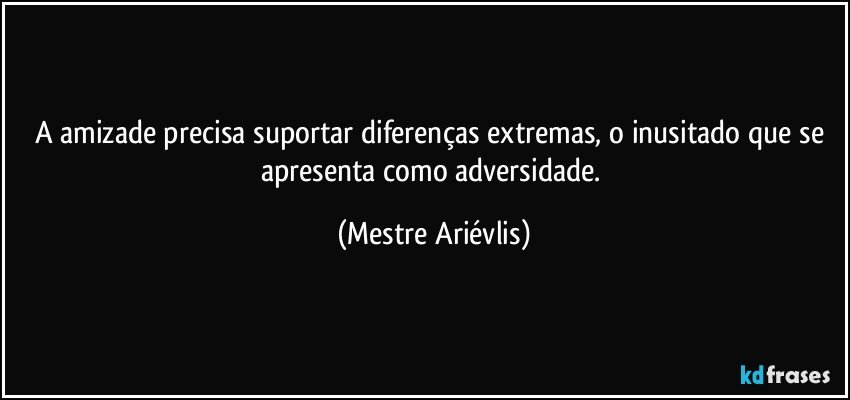 A amizade precisa suportar diferenças extremas, o inusitado que se apresenta como adversidade. (Mestre Ariévlis)