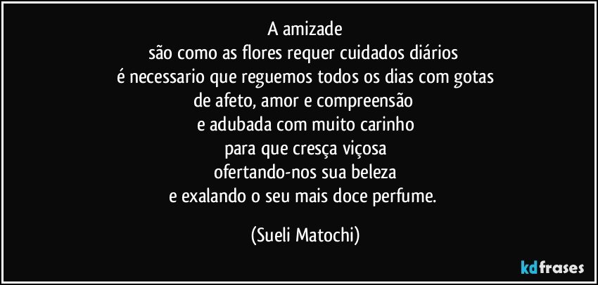 A amizade
são como as flores requer cuidados diários 
é necessario que reguemos todos os dias com gotas
de afeto, amor e compreensão 
e adubada com muito carinho
para que cresça viçosa
ofertando-nos sua beleza
e exalando o seu mais doce perfume. (Sueli Matochi)