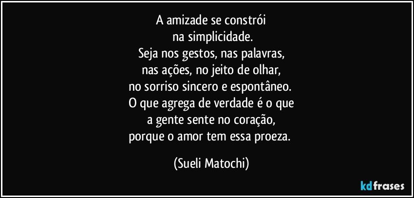 A amizade se constrói
 na simplicidade.
Seja nos gestos, nas palavras,
nas ações, no jeito de olhar,
no sorriso sincero e espontâneo. 
O que agrega de verdade é o que
a gente sente no coração,
porque o amor tem essa proeza. (Sueli Matochi)