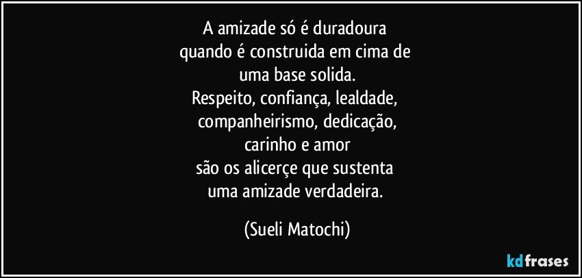 A amizade só é duradoura 
quando é construida em cima de 
uma base solida.
Respeito, confiança, lealdade, 
companheirismo, dedicação,
carinho e amor
são os alicerçe que sustenta 
uma amizade verdadeira. (Sueli Matochi)