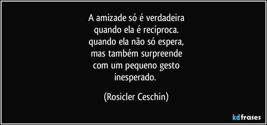 A amizade só é verdadeira
quando ela é recíproca.
quando ela não só espera,
mas também surpreende
com um pequeno gesto
inesperado. (Rosicler Ceschin)