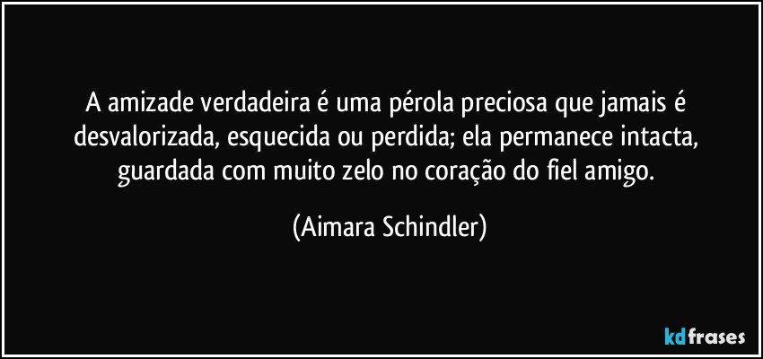 A amizade verdadeira é uma pérola preciosa que jamais é desvalorizada, esquecida ou perdida; ela permanece intacta, guardada com muito zelo no coração do fiel amigo. (Aimara Schindler)