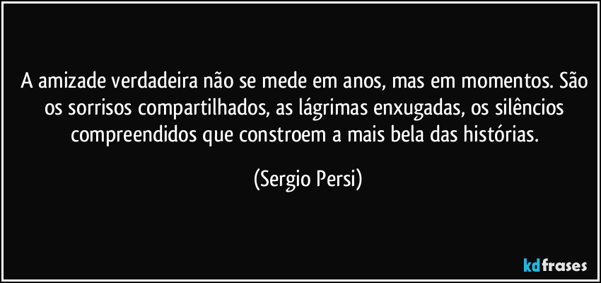 A amizade verdadeira não se mede em anos, mas em momentos.  São os sorrisos compartilhados, as lágrimas enxugadas, os silêncios compreendidos que constroem a mais bela das histórias. (Sergio Persi)