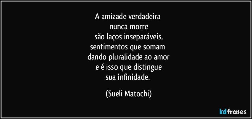 A amizade verdadeira 
nunca morre
são laços inseparáveis,
sentimentos que somam 
dando pluralidade ao amor
e é isso que distingue
sua infinidade. (Sueli Matochi)