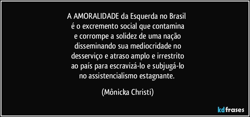 A AMORALIDADE da Esquerda no Brasil 
é o excremento social que contamina
e corrompe a solidez de uma nação
disseminando sua mediocridade no
desserviço e atraso amplo e irrestrito
ao país para escravizá-lo e subjugá-lo
no assistencialismo estagnante. (Mônicka Christi)