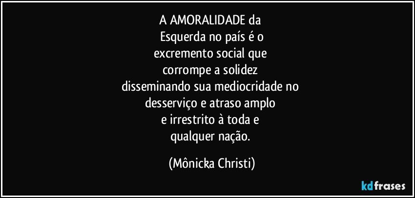 A AMORALIDADE da 
Esquerda no país é o
excremento social que 
corrompe a solidez  
disseminando sua mediocridade no 
desserviço e atraso amplo 
e irrestrito à toda e 
qualquer nação. (Mônicka Christi)