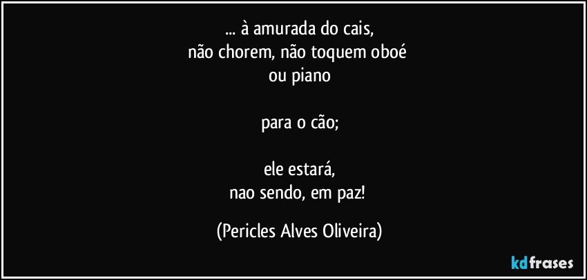 ... à amurada do cais,
não chorem, não toquem oboé 
ou piano

para o cão;

ele estará,
nao sendo, em paz! (Pericles Alves Oliveira)