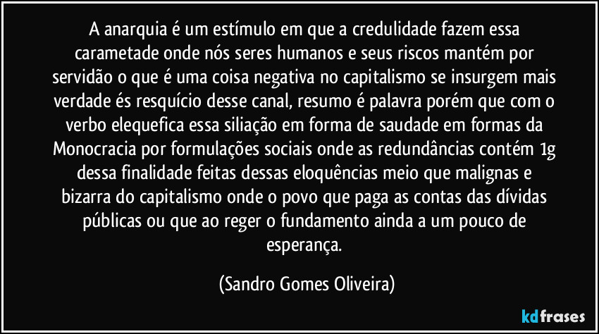 A anarquia é um estímulo em que a credulidade fazem essa carametade onde nós seres humanos e seus riscos mantém por servidão o que é uma coisa negativa no capitalismo se insurgem mais verdade és resquício desse canal, resumo é palavra porém que com o verbo elequefica essa siliação em forma de saudade em formas da Monocracia por formulações sociais onde as redundâncias contém 1g dessa finalidade feitas dessas eloquências meio que malignas e bizarra do capitalismo onde o povo que paga as contas das dívidas públicas ou que ao reger o fundamento ainda a um pouco de esperança. (Sandro Gomes Oliveira)