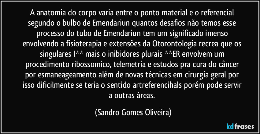 A anatomia do corpo varia entre o ponto material e o referencial segundo o bulbo de Emendariun quantos desafios não temos esse processo do tubo de Emendariun tem um significado imenso envolvendo a fisioterapia e extensões da Otorontologia recrea que os singulares I** mais o inibidores plurais **ER envolvem um procedimento ribossomico, telemetria e estudos pra cura do câncer por esmaneageamento além de novas técnicas em cirurgia geral por isso dificilmente se teria o sentido artreferencihals porém pode servir a outras áreas. (Sandro Gomes Oliveira)