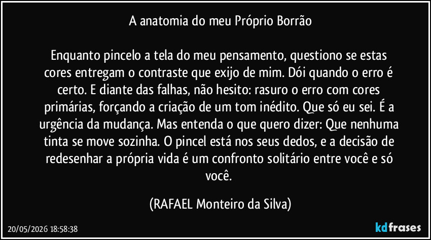 A anatomia do meu Próprio Borrão

Enquanto pincelo a tela do meu pensamento, questiono se estas cores entregam o contraste que exijo de mim. Dói quando o erro é certo. E diante das falhas, não hesito: rasuro o erro com cores primárias, forçando a criação de um tom inédito. Que só eu sei. É a urgência da mudança. Mas entenda o que quero dizer: Que nenhuma tinta se move sozinha. O pincel está nos seus dedos, e a decisão de redesenhar a própria vida é um confronto solitário entre você e só você. (Rafael Monteiro da Silva)