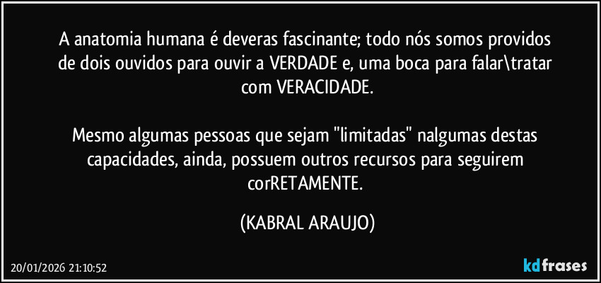 A anatomia humana é deveras fascinante; todo nós somos providos de dois ouvidos para ouvir a VERDADE e, uma boca para falar\tratar com VERACIDADE.

Mesmo algumas pessoas que sejam "limitadas" nalgumas destas capacidades, ainda, possuem outros recursos para seguirem corRETAMENTE. (KABRAL ARAUJO)