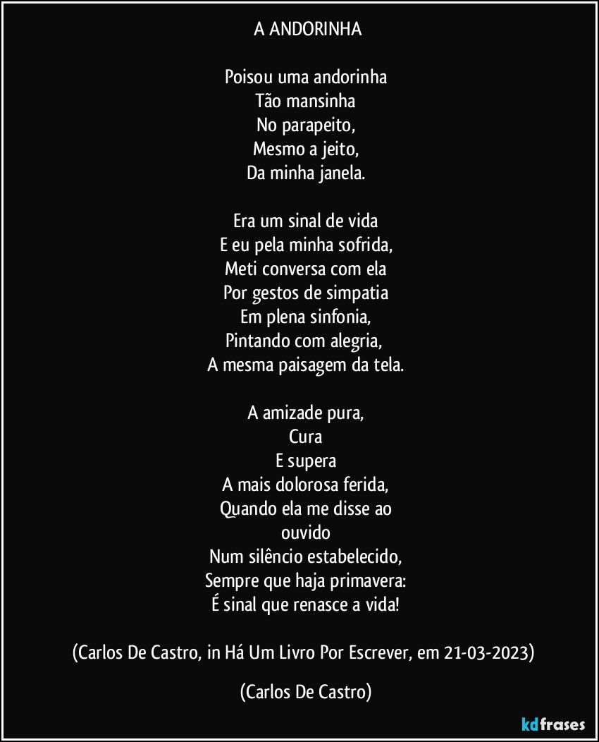 ⁠A  ANDORINHA

Poisou uma andorinha
Tão mansinha
No parapeito,
Mesmo a jeito,
Da minha janela.

Era um sinal de vida
E eu pela minha sofrida,
Meti conversa com ela
Por gestos de simpatia
Em plena sinfonia,
Pintando com alegria, 
A mesma paisagem da tela.

A amizade pura,
Cura
E supera
A mais dolorosa ferida,
Quando ela me disse ao
ouvido
Num silêncio estabelecido,
Sempre que haja primavera:
É sinal que renasce a vida!

(Carlos De Castro, in Há Um Livro Por Escrever, em 21-03-2023) (Carlos De Castro)