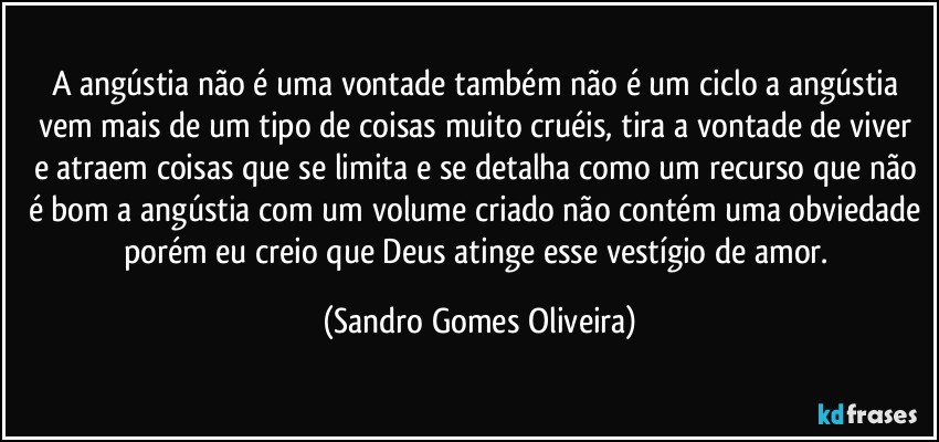 A angústia não é uma vontade também não é um ciclo a angústia vem mais de um tipo de coisas muito cruéis, tira a vontade de viver e atraem coisas que se limita e se detalha como um recurso que não é bom a angústia com um volume criado não contém uma obviedade porém eu creio que Deus atinge esse vestígio de amor. (Sandro Gomes Oliveira)