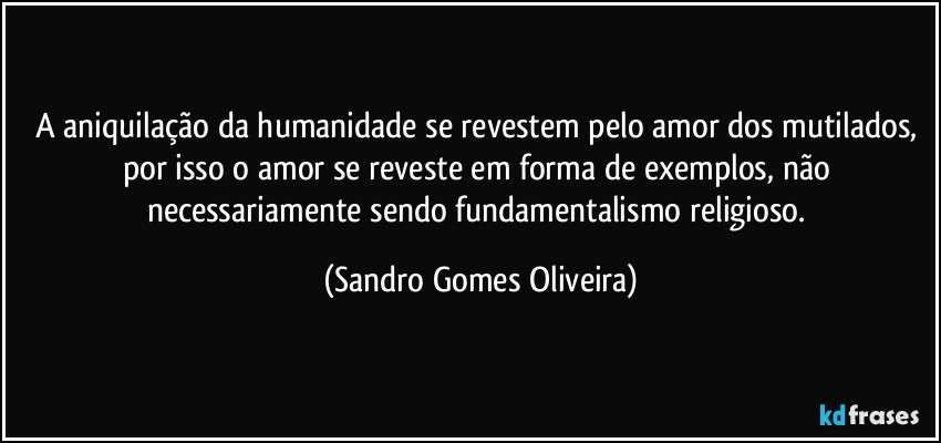 A aniquilação da humanidade se revestem pelo amor dos mutilados, por isso o amor se reveste em forma de exemplos, não necessariamente sendo fundamentalismo religioso. (Sandro Gomes Oliveira)