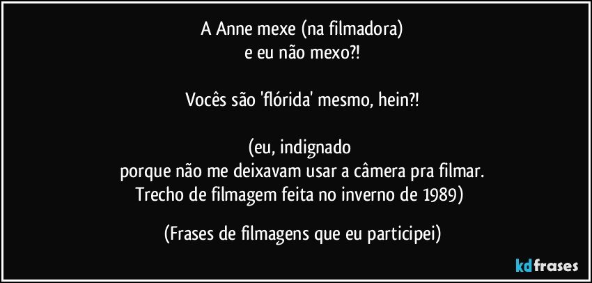 A Anne mexe (na filmadora)
e eu não mexo?!

Vocês são 'flórida' mesmo, hein?!

(eu, indignado 
porque não me deixavam usar a câmera pra filmar.
Trecho de filmagem feita no inverno de 1989) (Frases de filmagens que eu participei)