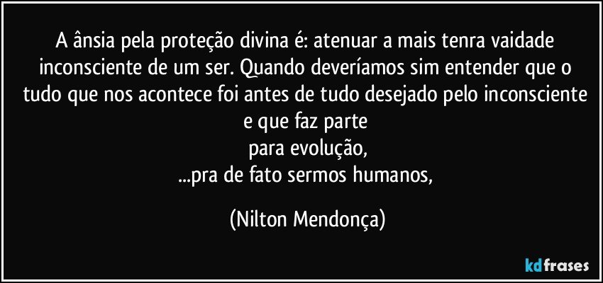 A ânsia pela proteção divina é: atenuar a mais tenra vaidade inconsciente de um ser. Quando deveríamos sim entender que o tudo que nos acontece foi antes de tudo desejado pelo inconsciente e que faz parte 
para evolução,
...pra de fato sermos humanos, (Nilton Mendonça)