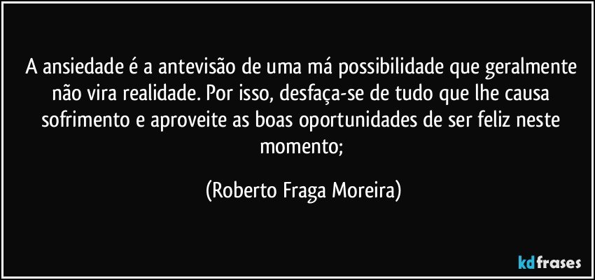 A ansiedade  é a antevisão de uma má possibilidade que geralmente não vira realidade. Por isso, desfaça-se de tudo que lhe causa sofrimento e aproveite as boas oportunidades de ser feliz neste momento; (Roberto Fraga Moreira)