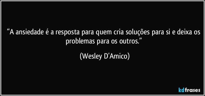 “A ansiedade é a resposta para quem cria soluções para si e deixa os problemas para os outros.” (Wesley D'Amico)