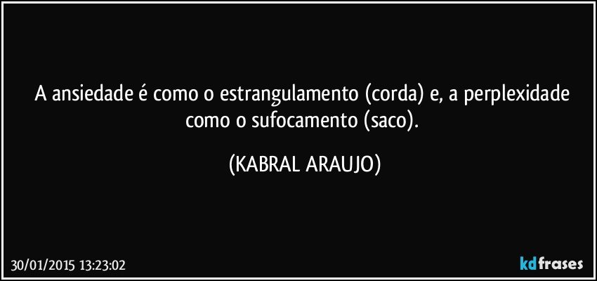 A ansiedade é como o estrangulamento (corda) e, a perplexidade como o sufocamento (saco). (KABRAL ARAUJO)