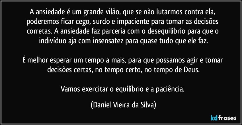 A ansiedade é um grande vilão, que se não lutarmos contra ela, poderemos ficar cego, surdo e impaciente para tomar as decisões corretas. A ansiedade faz parceria com o desequilíbrio para que o indivíduo aja com insensatez para quase tudo que ele faz.

É melhor esperar um tempo a mais, para que possamos agir e tomar decisões certas, no tempo certo, no tempo de Deus.

Vamos exercitar o equilíbrio e a paciência. (Daniel Vieira da Silva)