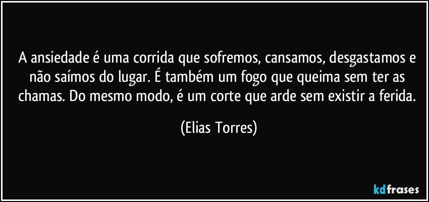 A ansiedade é uma corrida que sofremos, cansamos, desgastamos e não saímos do lugar. É também um fogo que queima sem ter as chamas. Do mesmo modo, é um corte que arde sem existir a ferida. (Elias Torres)