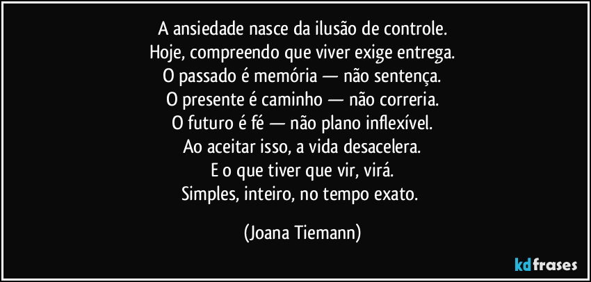 A ansiedade nasce da ilusão de controle.
Hoje, compreendo que viver exige entrega.
O passado é memória — não sentença.
O presente é caminho — não correria.
O futuro é fé — não plano inflexível.
Ao aceitar isso, a vida desacelera.
E o que tiver que vir, virá.
Simples, inteiro, no tempo exato. (Joana Tiemann)