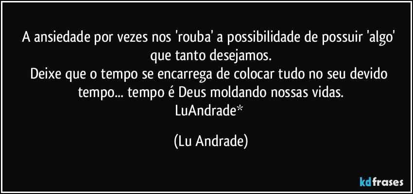 A ansiedade por vezes nos 'rouba' a possibilidade de possuir 'algo' que tanto desejamos.
Deixe que o tempo se encarrega de colocar tudo no seu devido tempo... tempo é Deus moldando nossas vidas.
LuAndrade* (Lu Andrade)