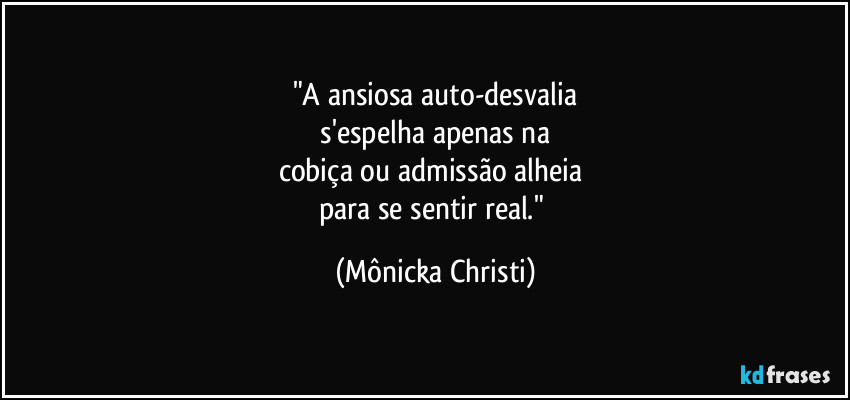 "A ansiosa auto-desvalia
 s'espelha apenas na 
cobiça ou admissão alheia 
para se sentir real." (Mônicka Christi)