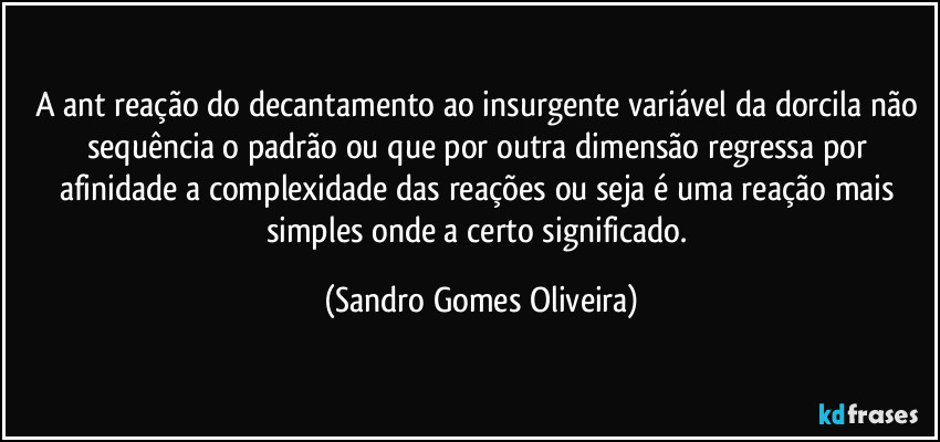 A ant reação do decantamento ao insurgente variável da dorcila não sequência o padrão ou que por outra dimensão regressa por afinidade a complexidade das reações ou seja é uma reação mais simples onde a certo significado. (Sandro Gomes Oliveira)