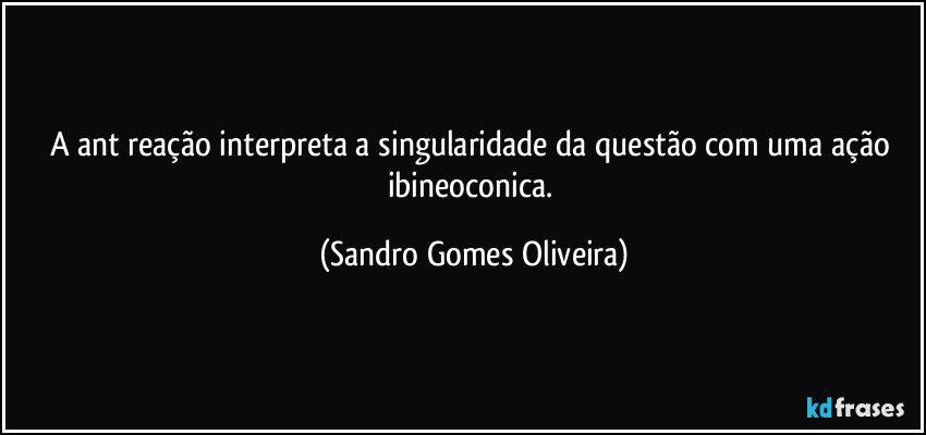 A ant reação interpreta a singularidade da questão com uma ação ibineoconica. (Sandro Gomes Oliveira)