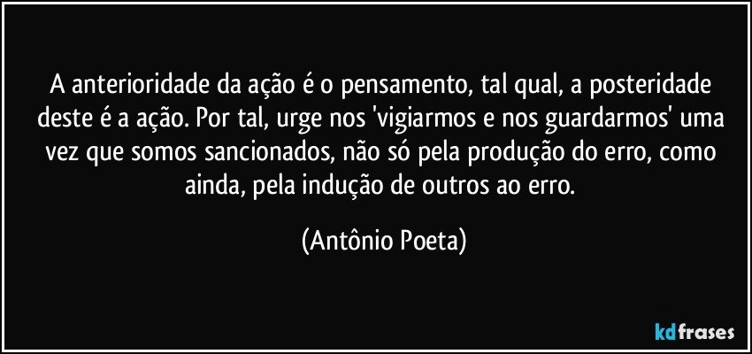 A anterioridade da ação é o pensamento, tal qual, a posteridade deste é a ação. Por tal, urge nos 'vigiarmos e nos guardarmos' uma vez que somos sancionados, não só pela produção do erro, como ainda, pela indução de outros ao erro. (Antônio Poeta)