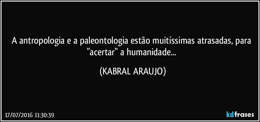 A antropologia e a paleontologia estão muitíssimas atrasadas, para "acertar" a humanidade... (KABRAL ARAUJO)