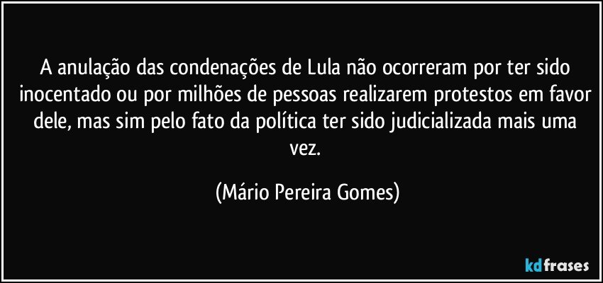 A anulação das condenações de Lula não ocorreram por ter sido inocentado ou por milhões de pessoas realizarem protestos em favor dele, mas sim pelo fato da política ter sido judicializada mais uma vez. (Mário Pereira Gomes)