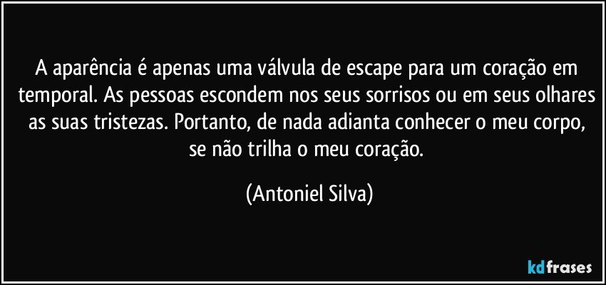 A aparência é apenas uma válvula de escape para um coração em temporal. As pessoas escondem nos seus sorrisos ou em seus olhares as suas tristezas. Portanto, de nada adianta conhecer o meu corpo, se não trilha o meu coração. (Antoniel Silva)