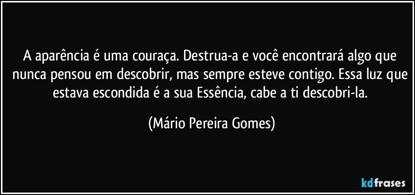 A aparência é uma couraça. Destrua-a e você encontrará algo que nunca pensou em descobrir, mas sempre esteve contigo. Essa luz que estava escondida é a sua Essência, cabe a ti descobri-la. (Mário Pereira Gomes)