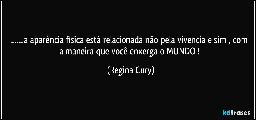 ...a aparência física  está relacionada não pela vivencia e sim ,   com a maneira que você enxerga o  MUNDO ! (Regina Cury)