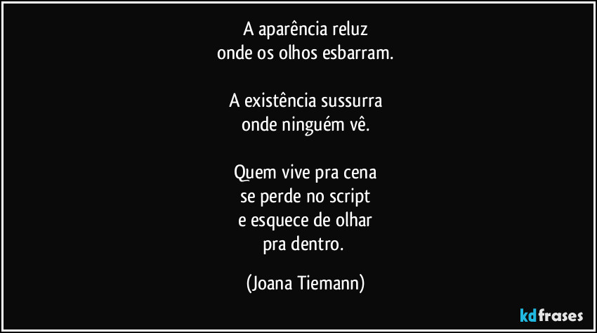 A aparência reluz
onde os olhos esbarram.

A existência sussurra
onde ninguém vê.

Quem vive pra cena
se perde no script
e esquece de olhar
pra dentro. (Joana Tiemann)