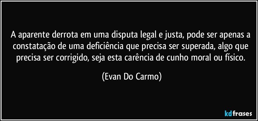 A aparente derrota em uma disputa legal e justa, pode ser apenas a constatação de uma deficiência que precisa ser superada, algo que precisa ser corrigido, seja esta carência de cunho moral ou físico. (Evan Do Carmo)