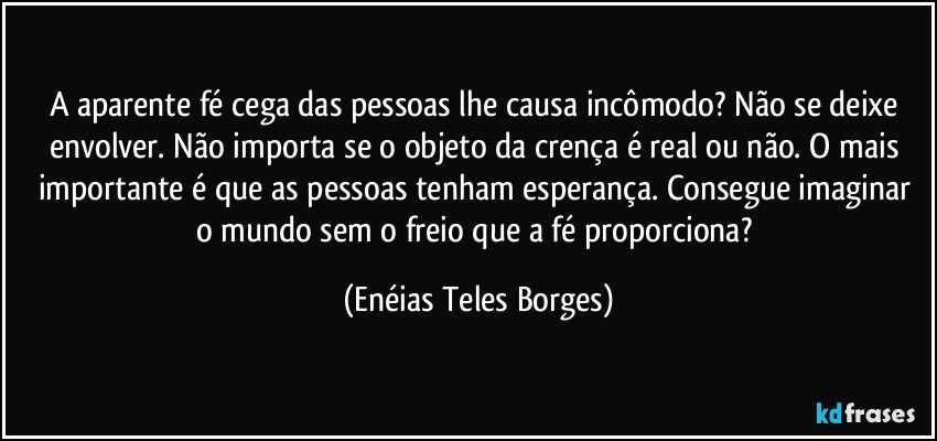 A aparente fé cega das pessoas lhe causa incômodo? Não se deixe envolver. Não importa se o objeto da crença é real ou não. O mais importante é que as pessoas tenham esperança. Consegue imaginar o mundo sem o freio que a fé proporciona? (Enéias Teles Borges)