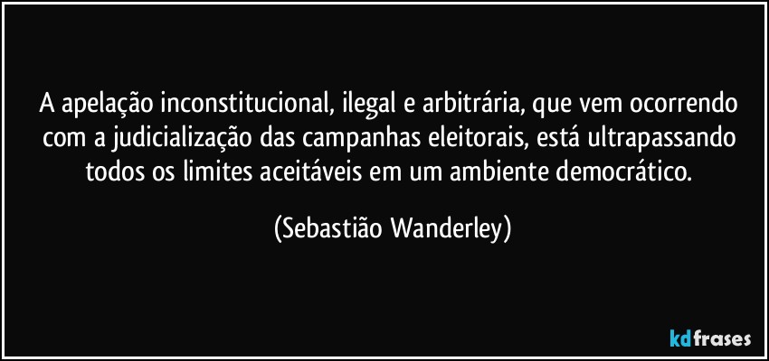 A apelação inconstitucional, ilegal e arbitrária, que vem ocorrendo com a judicialização das campanhas eleitorais, está ultrapassando todos os limites aceitáveis em um ambiente democrático. (Sebastião Wanderley)
