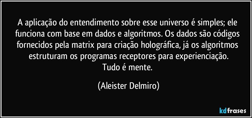 A aplicação do entendimento sobre esse universo é simples; ele funciona com base em dados e algoritmos. Os dados são códigos fornecidos pela matrix para criação holográfica, já os algoritmos estruturam os programas receptores para experienciação.
Tudo é mente. (Aleister Delmiro)