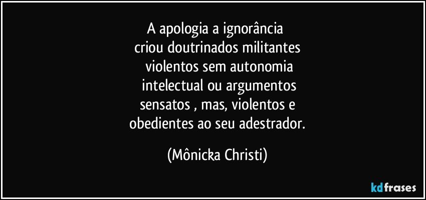 A apologia a ignorância  
criou doutrinados militantes
 violentos sem autonomia
 intelectual ou argumentos
sensatos , mas, violentos e
 obedientes ao seu adestrador. (Mônicka Christi)