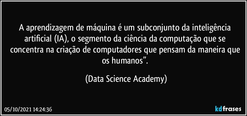 A aprendizagem de máquina é um subconjunto da inteligência artificial (IA), o segmento da ciência da computação que se concentra na criação de computadores que pensam da maneira que os humanos”. (Data Science Academy)