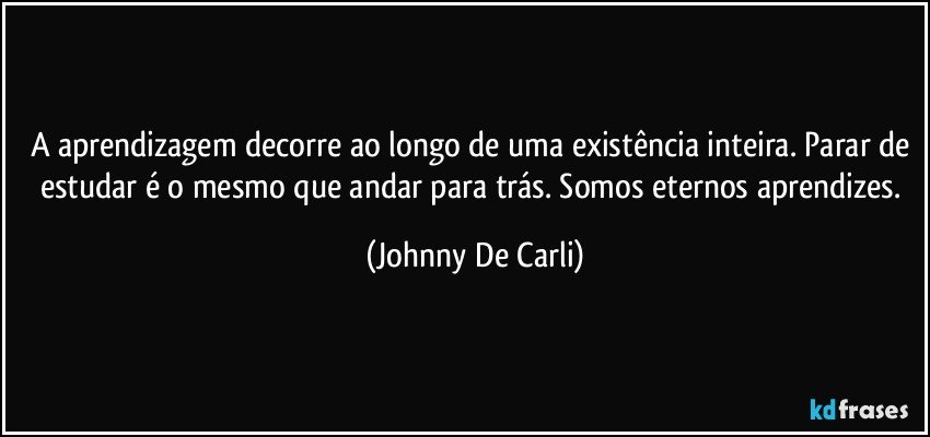 A aprendizagem decorre ao longo de uma existência inteira. Parar de estudar é o mesmo que andar para trás. Somos eternos aprendizes. (Johnny De Carli)