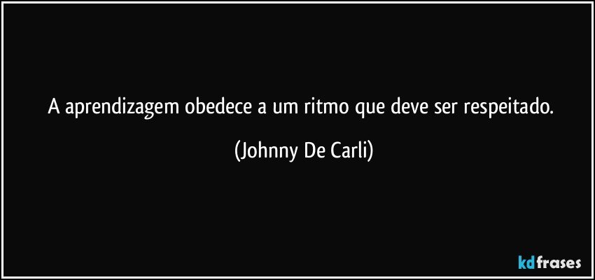 A aprendizagem obedece a um ritmo que deve ser respeitado. (Johnny De Carli)