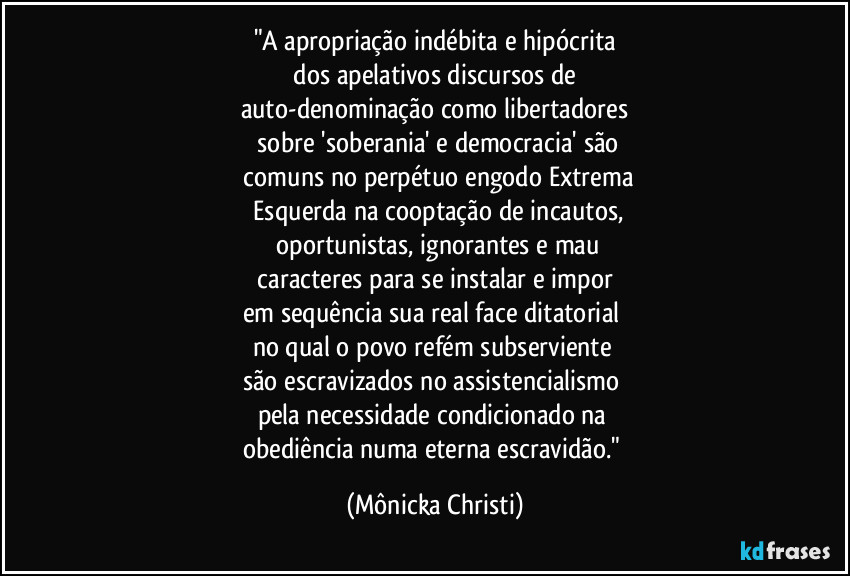 "A apropriação indébita e hipócrita
 dos apelativos discursos de 
auto-denominação como libertadores
 sobre 'soberania' e democracia' são
 comuns no perpétuo engodo Extrema
 Esquerda na cooptação de incautos,
 oportunistas, ignorantes e mau
 caracteres para se instalar e impor 
em sequência sua real face ditatorial 
no qual o povo refém subserviente 
são escravizados no assistencialismo 
pela necessidade condicionado na 
obediência numa eterna escravidão." (Mônicka Christi)
