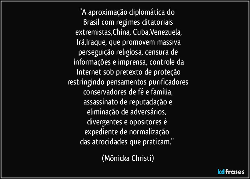"A aproximação diplomática do 
Brasil com regimes ditatoriais
 extremistas,China, Cuba,Venezuela,
 Irã,Iraque, que promovem massiva
perseguição religiosa, censura de
 informações e imprensa, controle da
 Internet sob pretexto de proteção
restringindo pensamentos purificadores
conservadores de fé e família,
assassinato de reputadação e
eliminação de adversários, 
divergentes e opositores é 
expediente de normalização 
das atrocidades que praticam." (Mônicka Christi)
