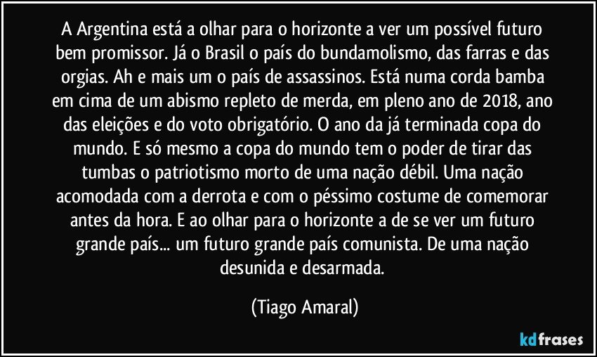 A Argentina está a olhar para o horizonte a ver um possível futuro bem promissor. Já o Brasil o país do bundamolismo, das farras e das orgias. Ah e mais um o país de assassinos. Está numa corda bamba em cima de um abismo repleto de merda, em pleno ano de 2018, ano das eleições e do voto obrigatório. O ano da já terminada copa do mundo. E só mesmo a copa do mundo tem o poder de tirar das tumbas o patriotismo morto de uma nação débil. Uma nação acomodada com a derrota e com o péssimo costume de comemorar antes da hora. E ao olhar para o horizonte a de se ver um futuro grande país... um futuro grande país comunista. De uma nação desunida e desarmada. (Tiago Amaral)